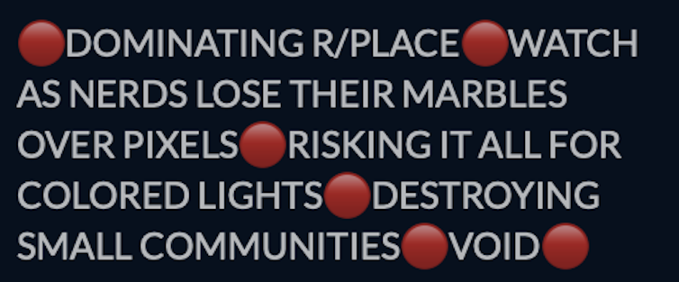 Screenshot image with black background, white lettering and red circles in-between phrases. Text reads: Dominating r/place; watch as nerds lose their marbles over pixels; risking it all for colored lights; destroying small communities; void.