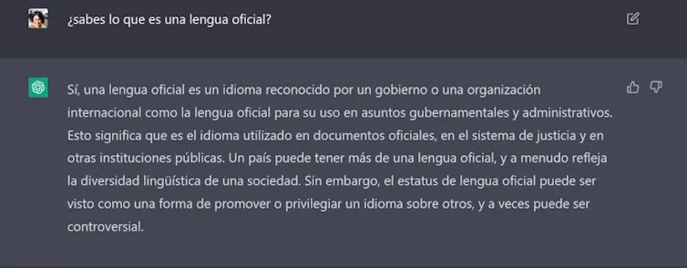 Iraide: ¿sabes lo que es una lengua oficial? ChatGTP: Sí, una lengua oficial es un idioma reconocido por un gobierno o una organización internacional como la lengua oficial para su uso en asuntos gubernamentales y administrativos. Esto significa que es el idioma utilizado en documentos oficiales, en el sistema de justicia y en otras instituciones públicas. Un país puede tener más de una lengua oficial, y a menudo refleja la diversidad lingüística de una sociedad. Sin embargo, el estatus de lengua oficial puede ser visto como una forma de promover o privilegiar un idioma sobre otros, y a veces puede ser controversial.