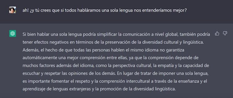 Iraide: ¡Ah! ¿y tú crees que si todos habláramos una sola lengua nos entenderíamos mejor? ChatGTP: Si bien hablar una sola lengua podría simplificar la comunicación a nivel global, también podría tener efectos negativos en términos de la preservación de la preservación de la
diversidad cultural y lingüística. Además, el hecho de que todas las personas hablen el mismo idioma no garantiza automáticamente una mejor comprensión entre ellas, ya que la comprensión depende de muchos factores además del idioma, como la perspectiva cultural, la empatía y la capacidad de escuchar y respetar las opiniones de los demás. En lugar de tratar de imponer una sola lengua, es importante fomentar el respeto y la comprensión intercultural a través de la enseñanza y el aprendizaje de lenguas extranjeras y la promoción de la diversidad lingüística.