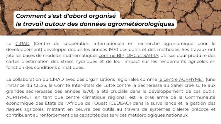 Comment s’est d’abord organisé le travail autour des données agrométéorologique ? Le CIRAD (Centre de coopération internationale en recherche agronomique pour le développement) développe depuis les années 1970 des outils et des méthodes. Ses travaux ont jeté les bases de modèles mathématiques comme BIP, DHC et SARRA, utilisés pour produire des cartes d’estimation des stress hydriques et de leur impact sur les rendements agricoles en fonction des conditions climatiques. La collaboration du CIRAD avec des organisations régionales comme le centre AGRHYMET (une instance du CILSS, le Comité Inter-états de Lutte contre la Sécheresse au Sahel créé suite aux grandes sécheresses des années 1970), a été cruciale dans le développement de ces outils. AGRHYMET, en tant que centre climatique régional, est le bras armé de la Communauté économique des États de l’Afrique de l’Ouest (CÈdÈao) dans la surveillance et la gestion des risques agricoles, mettant en úuvre ces outils au travers de systèmes d’alerte précoce et contribuant au renforcement des capacités des services météorologiques nationaux