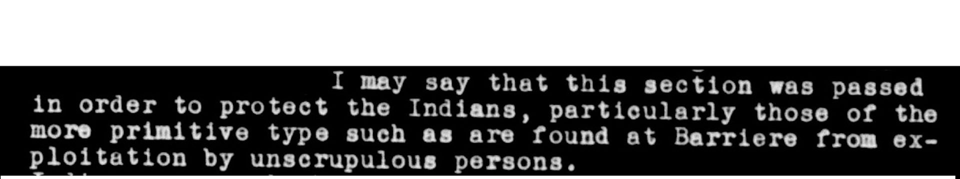 part of an archived document that reads: I may say that this section was passed in order to protect the Indians, particularly those of the more primitive type such as are found at Barriere from exploitation by unscrupulous persons.